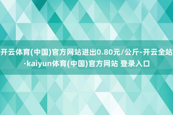 开云体育(中国)官方网站进出0.80元/公斤-开云全站·kaiyun体育(中国)官方网站 登录入口