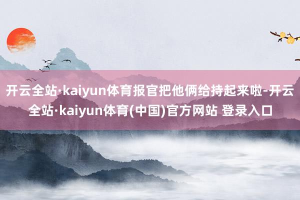 开云全站·kaiyun体育报官把他俩给持起来啦-开云全站·kaiyun体育(中国)官方网站 登录入口