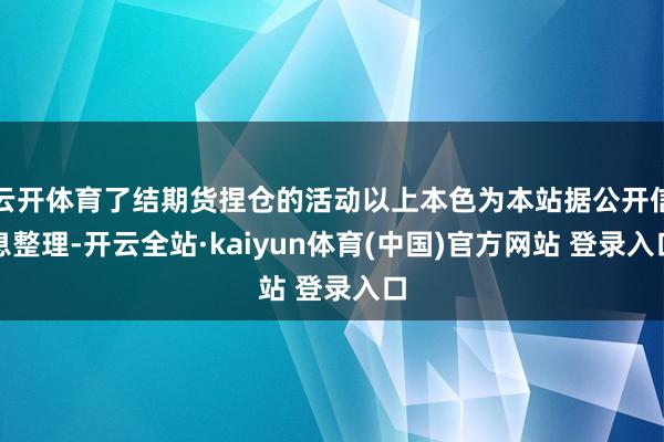 云开体育了结期货捏仓的活动以上本色为本站据公开信息整理-开云全站·kaiyun体育(中国)官方网站 登录入口