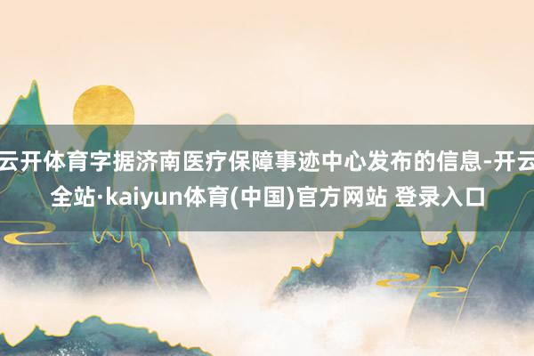 云开体育字据济南医疗保障事迹中心发布的信息-开云全站·kaiyun体育(中国)官方网站 登录入口