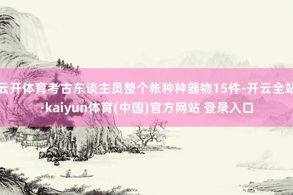云开体育考古东谈主员整个帐种种器物15件-开云全站·kaiyun体育(中国)官方网站 登录入口