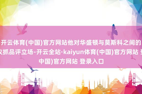 开云体育(中国)官方网站他对华盛顿与莫斯科之间的径直计议抓品评立场-开云全站·kaiyun体育(中国)官方网站 登录入口