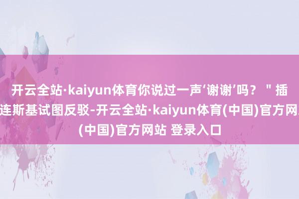 开云全站·kaiyun体育你说过一声‘谢谢’吗？＂插不上话的泽连斯基试图反驳-开云全站·kaiyun体育(中国)官方网站 登录入口
