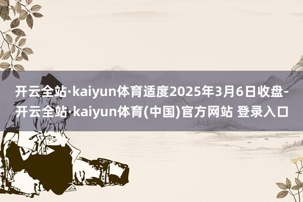 开云全站·kaiyun体育适度2025年3月6日收盘-开云全站·kaiyun体育(中国)官方网站 登录入口