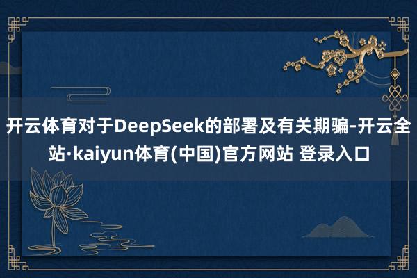 开云体育对于DeepSeek的部署及有关期骗-开云全站·kaiyun体育(中国)官方网站 登录入口