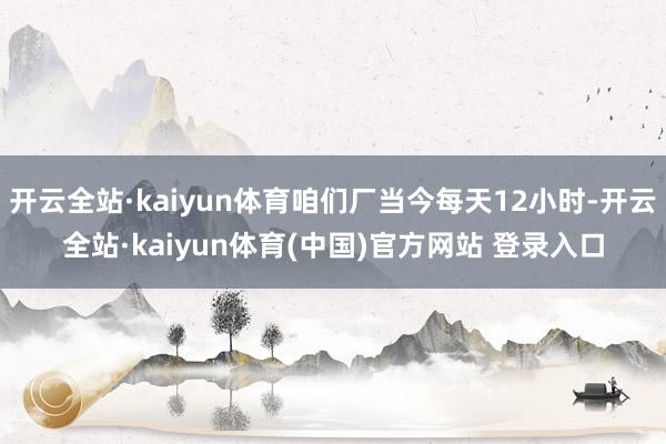 开云全站·kaiyun体育咱们厂当今每天12小时-开云全站·kaiyun体育(中国)官方网站 登录入口